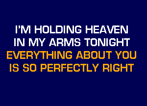I'M HOLDING HEAVEN
IN MY ARMS TONIGHT
EVERYTHING ABOUT YOU
IS SO PERFECTLY RIGHT