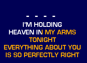 I'M HOLDING
HEAVEN IN MY ARMS
TONIGHT
EVERYTHING ABOUT YOU
IS SO PERFECTLY RIGHT