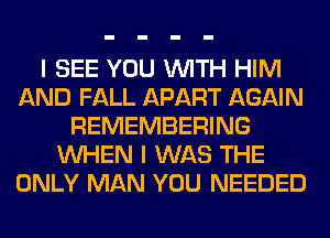 I SEE YOU WITH HIM
AND FALL APART AGAIN
REMEMBERING
WHEN I WAS THE
ONLY MAN YOU NEEDED