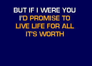 BUT IF I WERE YOU
I'D PROMISE TO
LIVE LIFE FOR ALL
IT'S WORTH