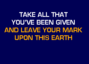 TAKE ALL THAT
YOU'VE BEEN GIVEN
AND LEAVE YOUR MARK
UPON THIS EARTH