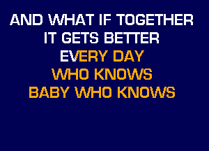 AND WHAT IF TOGETHER
IT GETS BETTER
EVERY DAY
WHO KNOWS
BABY WHO KNOWS