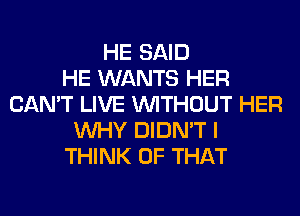 HE SAID
HE WANTS HER
CAN'T LIVE WITHOUT HER
WHY DIDN'T I
THINK OF THAT