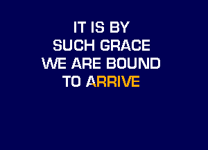 IT IS BY
SUCH GRACE
WE ARE BOUND

T0 ARRIVE