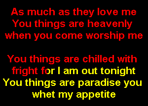 As much as they love me
You things are heavenly
when you come worship me

You things are chilled with
fright for I am out tonight
You things are paradise you
whet my appetite