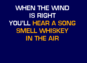 WHEN THE WIND
IS RIGHT
YOU'LL HEAR A SONG
SMELL WHISKEY
IN THE AIR