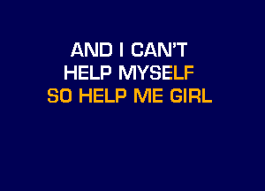 AND I CAN'T
HELP MYSELF
SO HELP ME GIRL