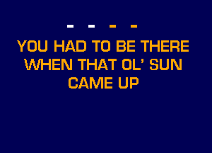 YOU HAD TO BE THERE
WHEN THAT OL' SUN

CAME UP