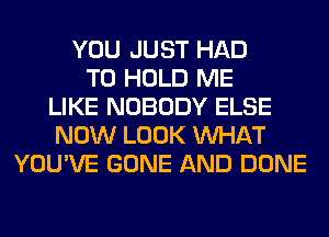 YOU JUST HAD
TO HOLD ME
LIKE NOBODY ELSE
NOW LOOK WHAT
YOU'VE GONE AND DONE