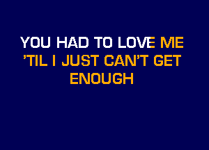 YOU HAD TO LOVE ME
'TIL I JUST CAN'T GET

ENOUGH