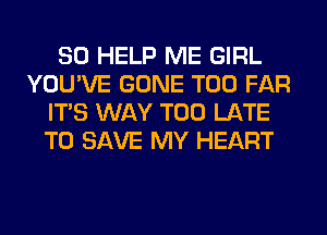 SO HELP ME GIRL
YOU'VE GONE T00 FAR
ITS WAY TOO LATE
TO SAVE MY HEART