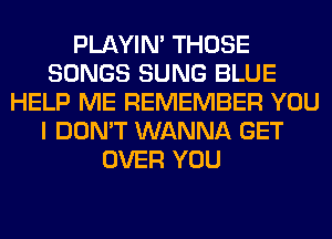 PLAYIN' THOSE
SONGS SUNG BLUE
HELP ME REMEMBER YOU
I DON'T WANNA GET
OVER YOU