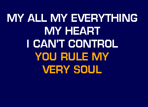 MY ALL MY EVERYTHING
MY HEART
I CAN'T CONTROL
YOU RULE MY
VERY SOUL