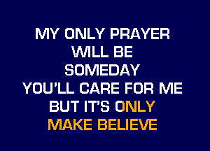 MY ONLY PRAYER
WILL BE
SOMEDAY
YOU'LL CARE FOR ME
BUT ITS ONLY
MAKE BELIEVE