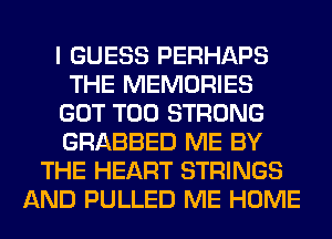 I GUESS PERHAPS
THE MEMORIES
GOT T00 STRONG
GRABBED ME BY
THE HEART STRINGS
AND PULLED ME HOME