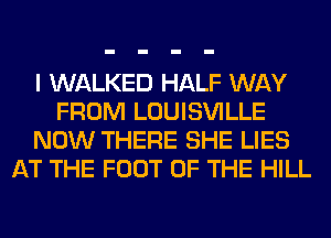 I WALKED HALF WAY
FROM LOUISVILLE
NOW THERE SHE LIES
AT THE FOOT OF THE HILL