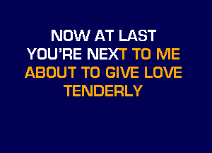 NOW AT LAST
YOU'RE NEXT TO ME
ABOUT TO GIVE LOVE

TENDERLY