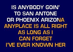 IS ANYBODY GOIN'
T0 SAN ANTONE
0R PHOENIX ARIZONA
ANYPLACE IS ALL RIGHT
AS LONG AS I
CAN FORGET
I'VE EVER KNOWN HER