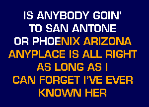 IS ANYBODY GOIN'
T0 SAN ANTONE
0R PHOENIX ARIZONA
ANYPLACE IS ALL RIGHT
AS LONG AS I
CAN FORGET I'VE EVER
KNOWN HER