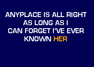 ANYPLACE IS ALL RIGHT
AS LONG AS I

CAN FORGET I'VE EVER
KNOWN HER