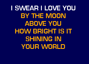 I SWEAR I LOVE YOU
BY THE MOON
ABOVE YOU
HOW BRIGHT IS IT
SHINING IN
YOUR WORLD