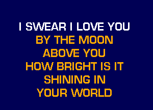 I SWEAR I LOVE YOU
BY THE MOON
ABOVE YOU
HOW BRIGHT IS IT
SHINING IN
YOUR WORLD