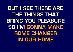 BUT I SEE THESE ARE
THE THINGS THAT
BRING YOU PLEASURE
SO I'M GONNA MAKE
SOME CHANGES
IN OUR HOME