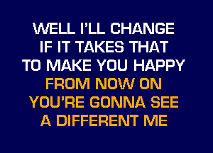 WELL I'LL CHANGE
IF IT TAKES THAT
TO MAKE YOU HAPPY
FROM NOW ON
YOU'RE GONNA SEE
A DIFFERENT ME