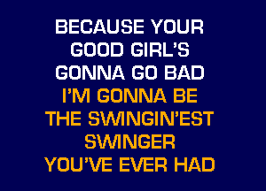 BECAUSE YOUR
GOOD GIRL'S
GONNA GO BAD
I'M GONNA BE
THE SVVINGIN'EST
SVVINGER

YOU'VE EVER HAD l