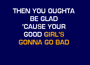 THEN YOU OUGHTA
BE GLAD
'CAUSE YOUR

GOOD GIRL'S
GONNA GO BAD