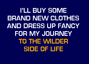 I'LL BUY SOME
BRAND NEW CLOTHES
AND DRESS UP FANCY

FOR MY JOURNEY

TO THE VVILDER

SIDE OF LIFE