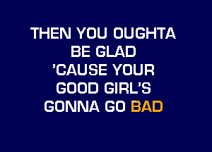 THEN YOU OUGHTA
BE GLAD
'CAUSE YOUR

GOOD GIRL'S
GONNA GO BAD