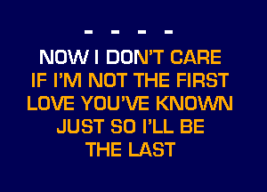 NOWI DON'T CARE
IF I'M NOT THE FIRST
LOVE YOU'VE KNOWN

JUST SO I'LL BE
THE LAST