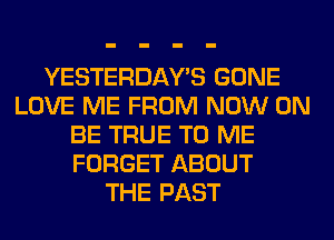 YESTERDAY'S GONE
LOVE ME FROM NOW ON
BE TRUE TO ME
FORGET ABOUT
THE PAST