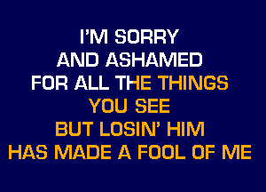 I'M SORRY
AND ASHAMED
FOR ALL THE THINGS
YOU SEE
BUT LOSIN' HIM
HAS MADE A FOOL OF ME