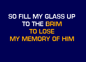 SO FILL MY GLASS UP
TO THE BRIM

TO LOSE
MY MEMORY OF HIM
