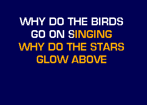 WHY DO THE BIRDS
GO ON SINGING
WHY DO THE STARS
GLOW ABOVE