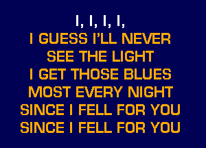 I, I, I, I,
I GUESS I'LL NEVER
SEE THE LIGHT
I GET THOSE BLUES
MOST EVERY NIGHT
SINCE I FELL FOR YOU
SINCE I FELL FOR YOU
