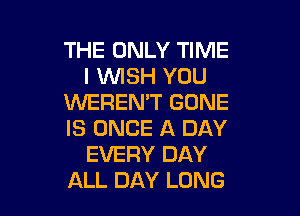THE ONLY TIME
I WISH YOU
XNEREN'T GONE

IS ONCE A DAY
EVERY DAY
ALL DAY LUNG