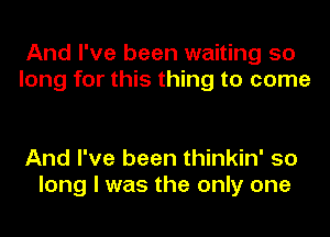 And I've been waiting 50
long for this thing to come

And I've been thinkin' so
long I was the only one