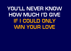 YOU'LL NEVER KNOW
HOW MUCH I'D GIVE
IF I COULD ONLY
XNIN YOUR LOVE