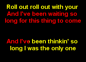 Roll out roll out with your
And I've been waiting 50
long for this thing to come

And I've been thinkin' so
long I was the only one