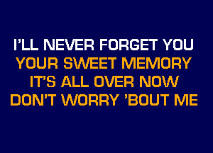 I'LL NEVER FORGET YOU
YOUR SWEET MEMORY
ITS ALL OVER NOW
DON'T WORRY 'BOUT ME
