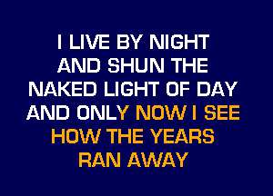 I LIVE BY NIGHT
AND SHUN THE
NAKED LIGHT 0F DAY
AND ONLY NOWI SEE
HOW THE YEARS
RAN AWAY