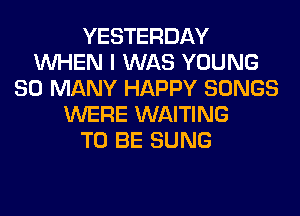 YESTERDAY
WHEN I WAS YOUNG
SO MANY HAPPY SONGS
WERE WAITING
TO BE SUNG