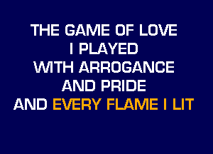 THE GAME OF LOVE
I PLAYED
WITH ARROGANCE
AND PRIDE
AND EVERY FLAME I LIT