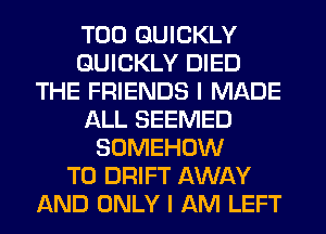 T00 QUICKLY
QUICKLY DIED
THE FRIENDS I MADE
ALL SEEMED
SOMEHOW
T0 DRIFT AWAY
AND ONLY I AM LEFT