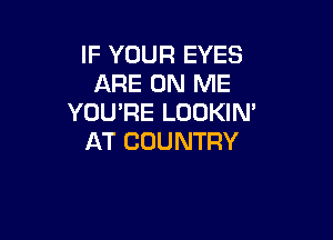 IF YOUR EYES
ARE ON ME
YOU'RE LOOKIN'

AT COUNTRY