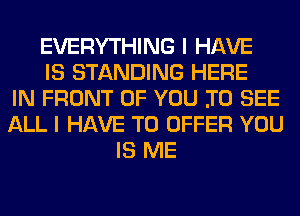 EVERYTHING I HAVE
IS STANDING HERE
IN FRONT OF YOU .TO SEE
ALL I HAVE TO OFFER YOU
IS ME