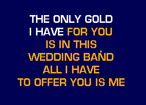 THE ONLY GOLD
I HAVE FOR YOU
IS IN THIS
WEDDING BAND
ALL I HAVE
TO OFFER YOU IS ME